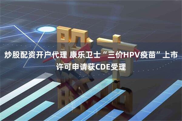 炒股配资开户代理 康乐卫士“三价HPV疫苗”上市许可申请获CDE受理