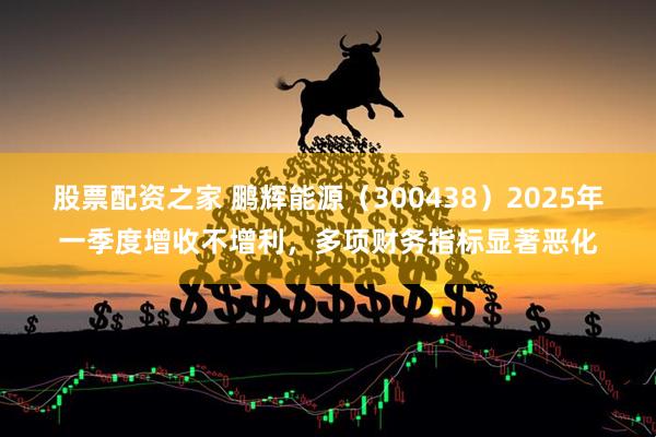 股票配资之家 鹏辉能源（300438）2025年一季度增收不增利，多项财务指标显著恶化