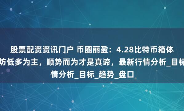 股票配资资讯门户 币圈丽盈：4.28比特币箱体震荡，以太坊低多为主，顺势而为才是真谛，最新行情分析_目标_趋势_盘口
