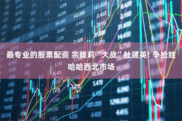 最专业的股票配资 宗馥莉“大战”杜建英! 争抢娃哈哈西北市场