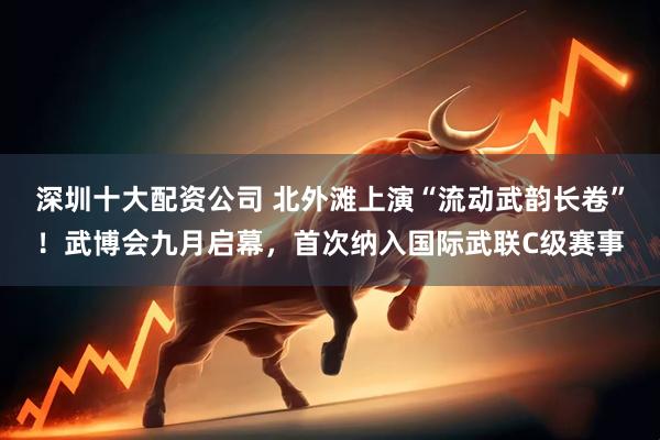 深圳十大配资公司 北外滩上演“流动武韵长卷”！武博会九月启幕，首次纳入国际武联C级赛事