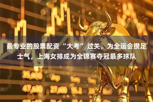 最专业的股票配资 “大考” 过关，为全运会攒足士气，上海女排成为全锦赛夺冠最多球队
