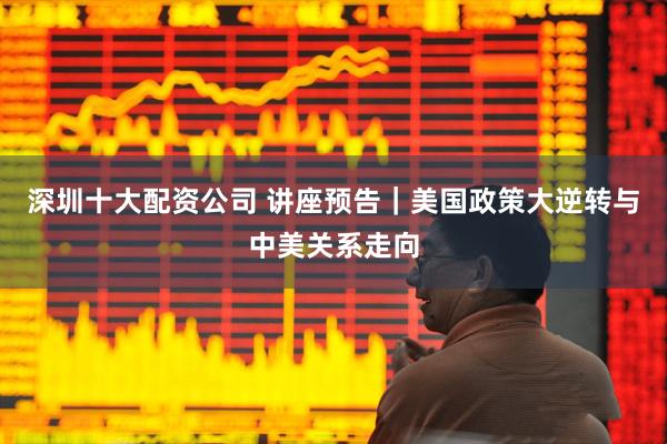 深圳十大配资公司 讲座预告｜美国政策大逆转与中美关系走向