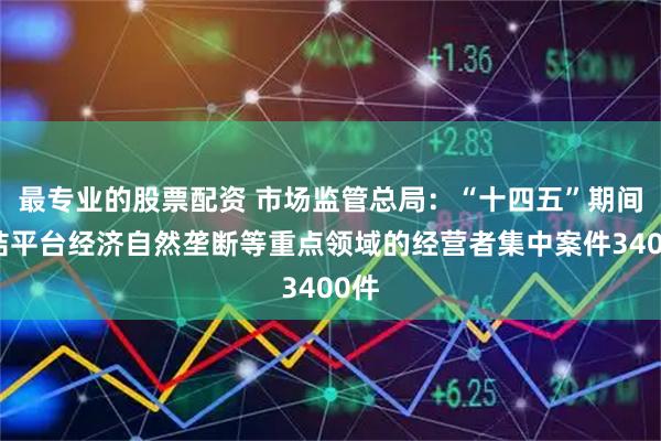 最专业的股票配资 市场监管总局：“十四五”期间审结平台经济自然垄断等重点领域的经营者集中案件3400件