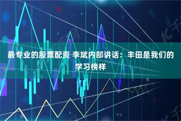最专业的股票配资 李斌内部讲话：丰田是我们的学习榜样