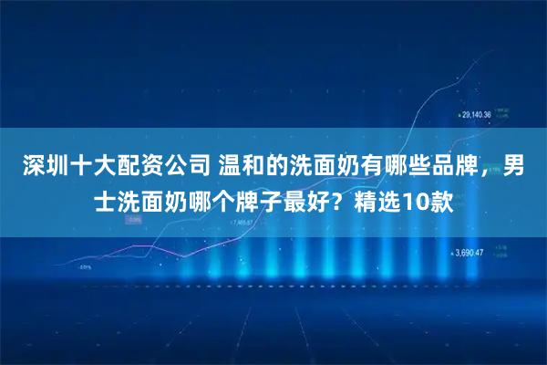 深圳十大配资公司 温和的洗面奶有哪些品牌，男士洗面奶哪个牌子最好？精选10款