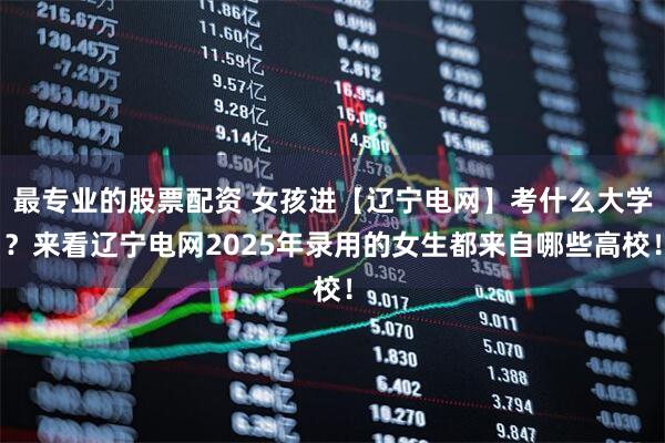 最专业的股票配资 女孩进【辽宁电网】考什么大学？来看辽宁电网2025年录用的女生都来自哪些高校！