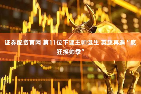 证券配资官网 第11位下课主帅诞生 英超再遇“疯狂换帅季”