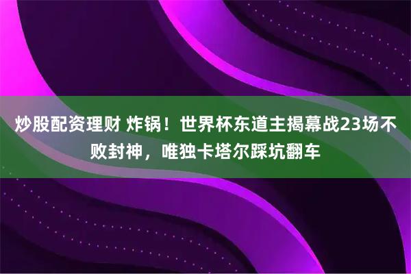 炒股配资理财 炸锅！世界杯东道主揭幕战23场不败封神，唯独卡塔尔踩坑翻车
