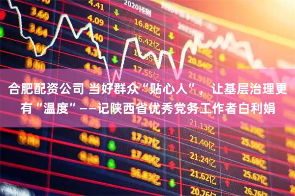 合肥配资公司 当好群众“贴心人”，让基层治理更有“温度”——记陕西省优秀党务工作者白利娟