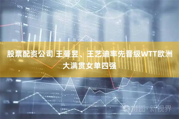 股票配资公司 王曼昱、王艺迪率先晋级WTT欧洲大满贯女单四强