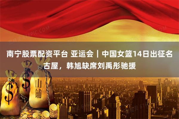 南宁股票配资平台 亚运会｜中国女篮14日出征名古屋，韩旭缺席刘禹彤驰援